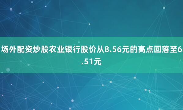 场外配资炒股农业银行股价从8.56元的高点回落至6.51元